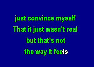 just convince myself

That it just wasn't real
but that's not
the way it feels