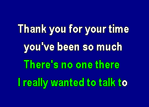 Thank you for yourtime

you've been so much
There's no one there
I really wanted to talk to