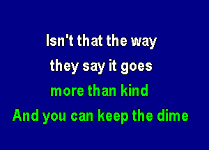 Isn't that the way
they say it goes
more than kind

And you can keep the dime