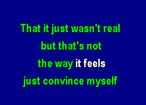 That it just wasn't real
but that's not
the way it feels

just convince myself