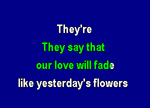 They're
They say that
our love will fade

like yesterday's flowers