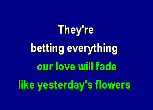 They're
betting everything
our love will fade

like yesterday's flowers