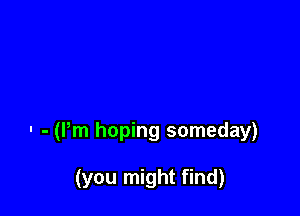 . - am hoping someday)

(you might find)