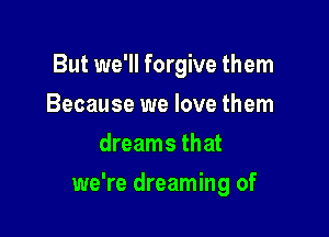 But we'll forgive them
Because we love them
dreams that

we're dreaming of