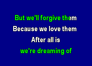 But we'll forgive them
Because we love them
After all is

we're dreaming of