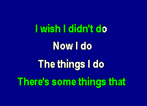 I wish I didn't do
Now I do

The things I do

There's some things that