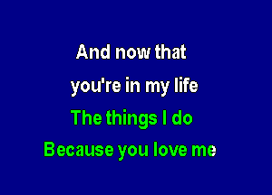 And now that
you're in my life

The things I do
Because you love me