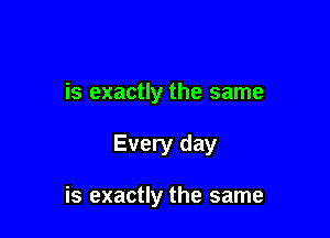 is exactly the same

Every day

is exactly the same