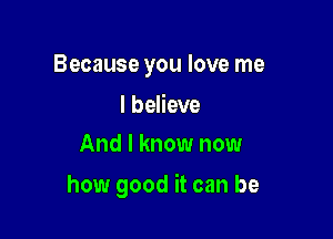 Because you love me

I believe
And I know now

how good it can be