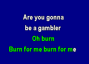Are you gonna

be a gambler
Oh burn
Burn for me burn for me