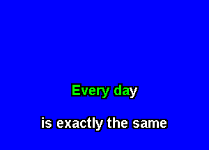 Every day

is exactly the same
