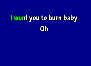 lwant you to burn baby
0h
