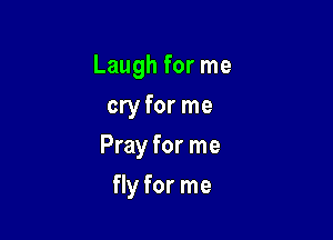Laugh for me

cry for me
Pray for me
fly for me
