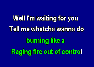 Well I'm waiting for you

Tell me whatcha wanna do
burning like a
Raging fire out of control