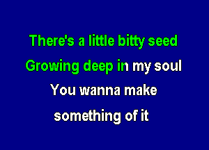 There's a little bitty seed
Growing deep in my soul

You wanna make
something of it