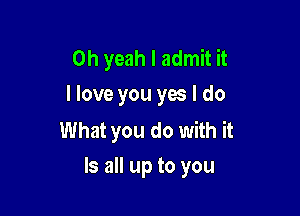 Oh yeah I admit it
I love you yes I do

What you do with it
Is all up to you