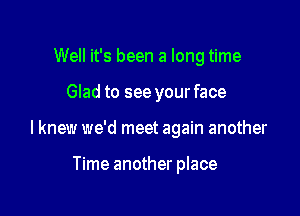 Well it's been a long time

Glad to see your face

I knew we'd meet again another

Time another place