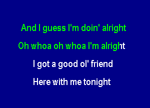 And I guess I'm doin' alright
0h whoa oh whoa I'm alright
lgot a good ol' friend

Here with me tonight