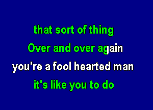 that sort of thing
Over and over again

you're a fool hearted man
it's like you to do