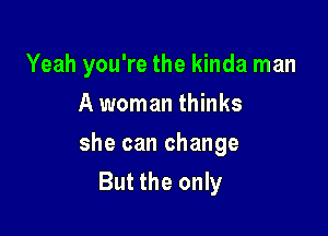 Yeah you're the kinda man

A woman thinks
she can change
But the only