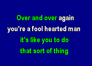 Over and over again

you're a fool hearted man
it's like you to do
that sort of thing