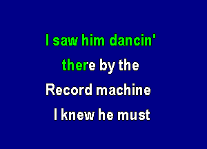 lsaw him dancin'
there by the

Record machine
lknew he must