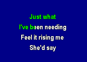 Just what

I've been needing

Feel it rising me
She'd say