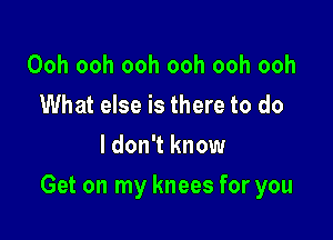 Ooh ooh ooh ooh ooh ooh
What else is there to do

I don't know

Get on my knees for you