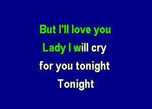 But I'll love you
Lady I will cry

for you tonight
Tonight