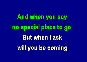 And when you say
no special place to go
But when I ask

will you be coming