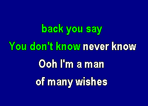 back you say

You don't know never know
Ooh I'm a man
of many wishes