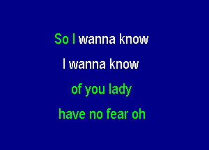 So I wanna know

lwanna know

of you lady

have no fear oh