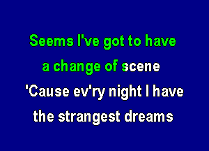 Seems I've got to have
a change of scene

'Cause ev'ry night I have

the strangest dreams