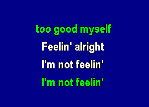 too good myself

Feelin' alright

I'm not feelin'
I'm not feelin'