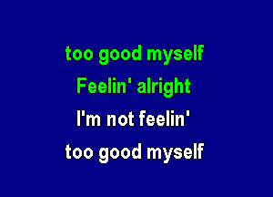 too good myself

Feelin' alright

I'm not feelin'
too good myself