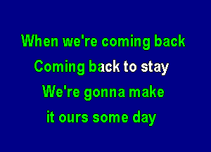 When we're coming back
Coming back to stay
We're gonna make

it ours some day