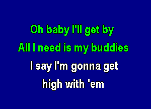 Oh baby I'll get by
All I need is my buddies

I say I'm gonna get

high with 'em