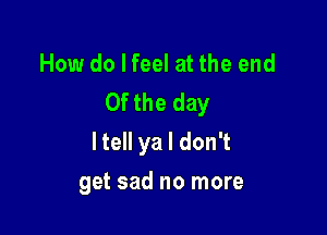 How do I feel at the end
0f the day

ltell ya I don't

get sad no more