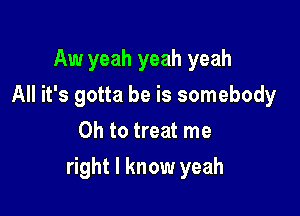 Aw yeah yeah yeah
All it's gotta be is somebody
Oh to treat me

right I know yeah