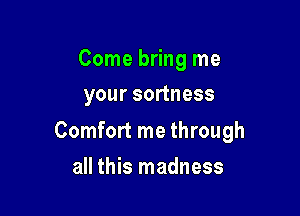 Come bring me
your sortness

Comfort me through

all this madness