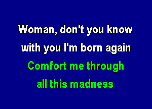 Woman, don't you know
with you I'm born again

Comfort me through

all this madness