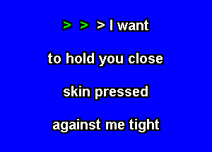 t' t' t' I want
to hold you close

skin pressed

against me tight