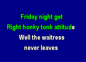 Friday night get
Right honky tonk attitude

Well the waitress
never leaves