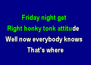 Friday night get
Right honky tonk attitude

Well now everybody knows

That's where