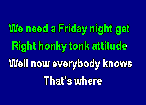 We need a Friday night get
Right honky tonk attitude

Well now everybody knows

That's where