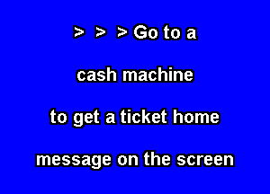 t fa r'Gotoa

cash machine

to get a ticket home

message on the screen