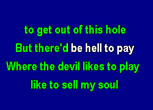 to get out of this hole
But there'd be hell to pay

Where the devil likes to play

like to sell my soul