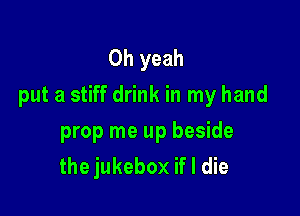 Oh yeah
put a stiff drink in my hand

prop me up beside
the jukebox if I die