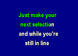 Just make your

next selection
and while you're
still in line