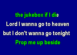the jukebox if I die
Lord I wanna go to heaven

but I don't wanna go tonight

Prop me up beside